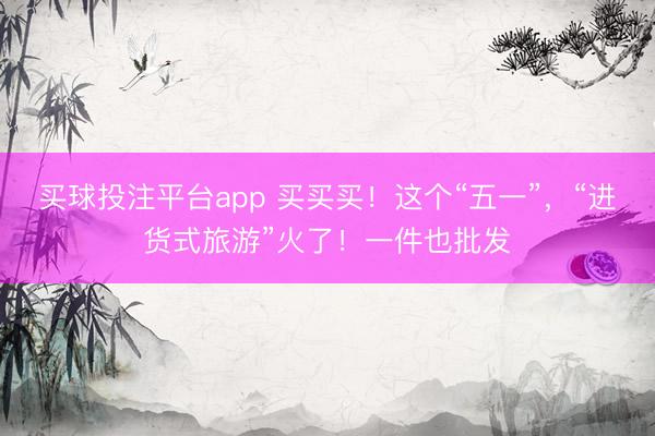 买球投注平台app 买买买！这个“五一”，“进货式旅游”火了！一件也批发