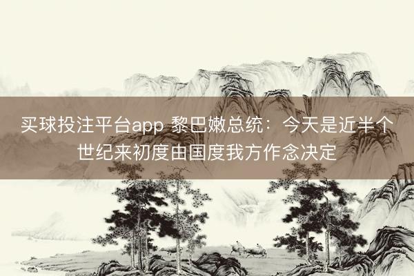 买球投注平台app 黎巴嫩总统：今天是近半个世纪来初度由国度我方作念决定