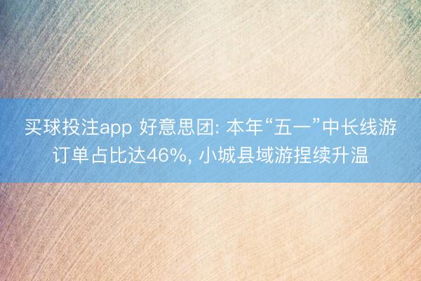 买球投注app 好意思团: 本年“五一”中长线游订单占比达46%， 小城县域游捏续升温