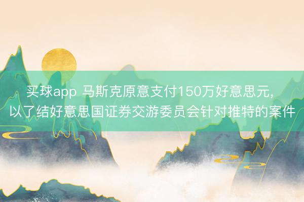 买球app 马斯克原意支付150万好意思元， 以了结好意思国证券交游委员会针对推特的案件