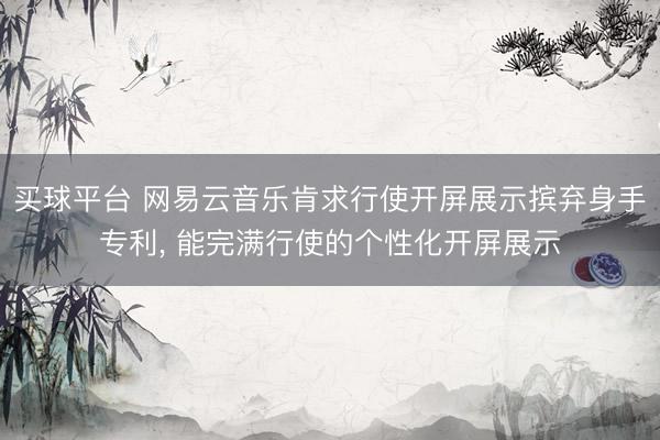买球平台 网易云音乐肯求行使开屏展示摈弃身手专利， 能完满行使的个性化开屏展示