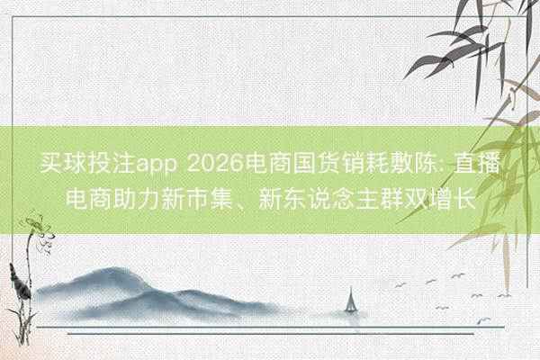 买球投注app 2026电商国货销耗敷陈: 直播电商助力新市集、新东说念主群双增长