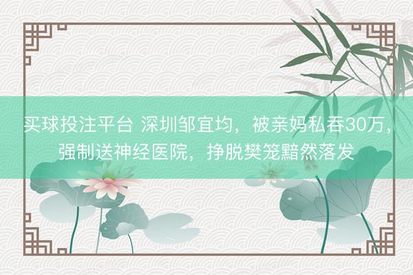 买球投注平台 深圳邹宜均，被亲妈私吞30万，强制送神经医院，挣脱樊笼黯然落发