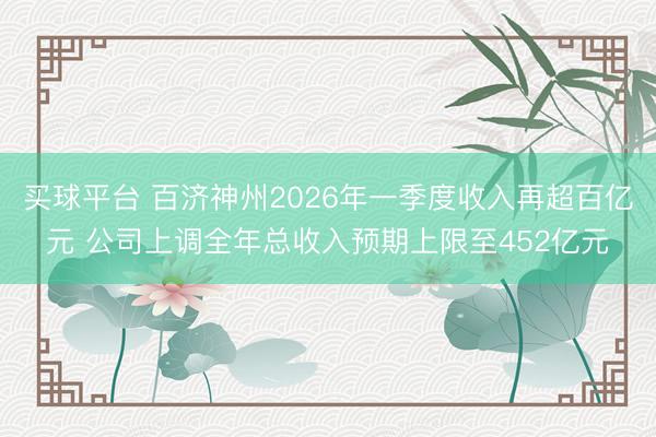买球平台 百济神州2026年一季度收入再超百亿元 公司上调全年总收入预期上限至452亿元