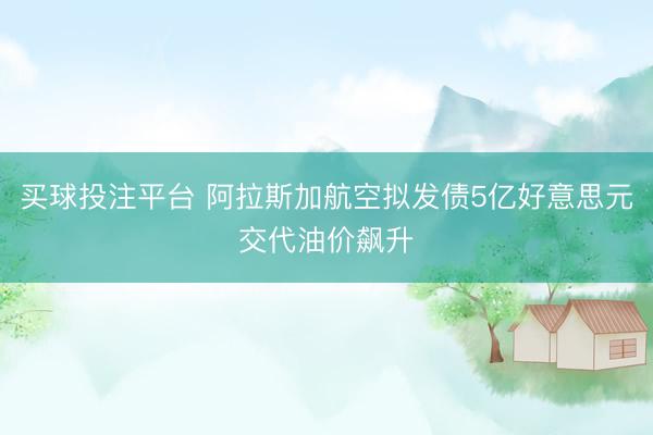 买球投注平台 阿拉斯加航空拟发债5亿好意思元交代油价飙升