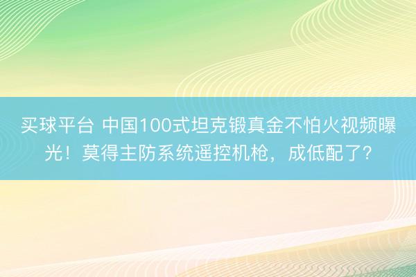 买球平台 中国100式坦克锻真金不怕火视频曝光！莫得主防系统遥控机枪，成低配了？