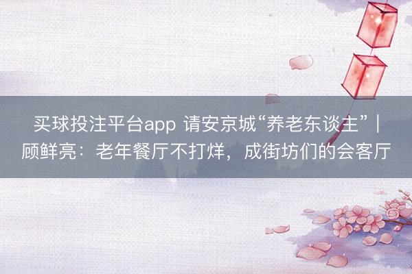 买球投注平台app 请安京城“养老东谈主”｜顾鲜亮：老年餐厅不打烊，成街坊们的会客厅