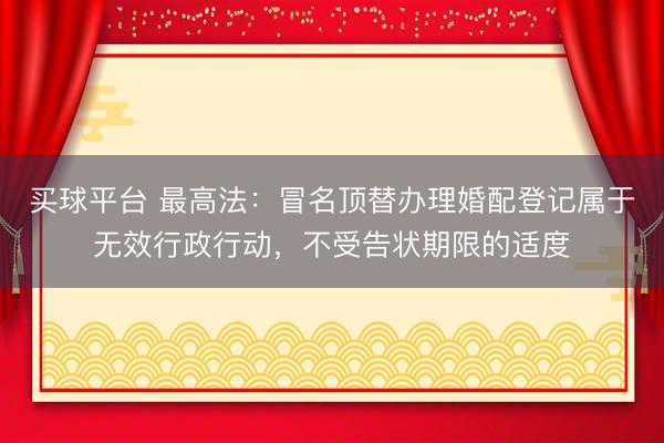 买球平台 最高法：冒名顶替办理婚配登记属于无效行政行动，不受告状期限的适度