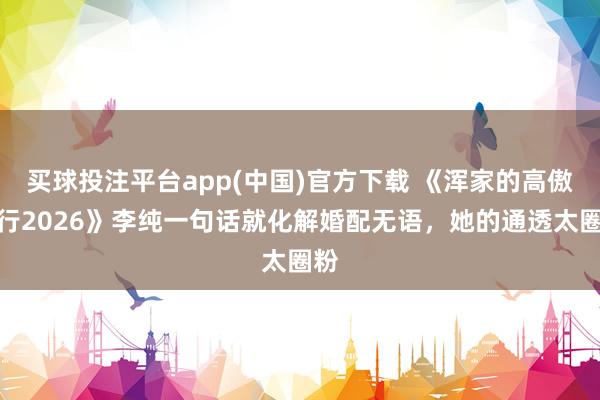 买球投注平台app(中国)官方下载 《浑家的高傲旅行2026》李纯一句话就化解婚配无语，她的通透太圈粉