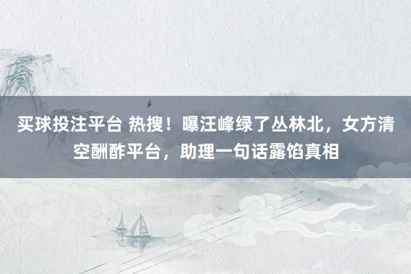 买球投注平台 热搜!曝汪峰绿了丛林北,女方清空酬酢平台,助理一句话露馅真相