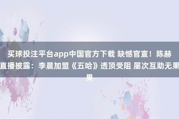 买球投注平台app中国官方下载 缺憾官宣！陈赫直播披露：李晨加盟《五哈》透顶受阻 屡次互助无果