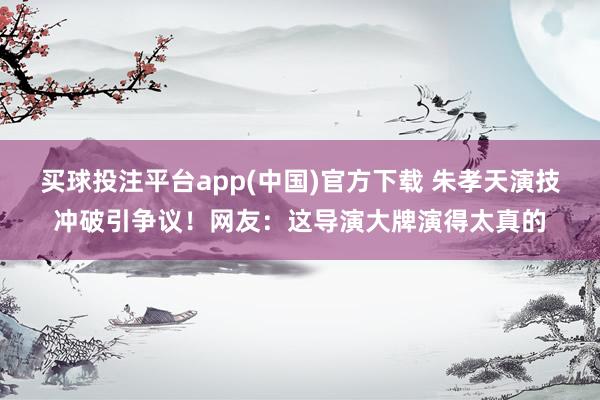 买球投注平台app(中国)官方下载 朱孝天演技冲破引争议！网友：这导演大牌演得太真的