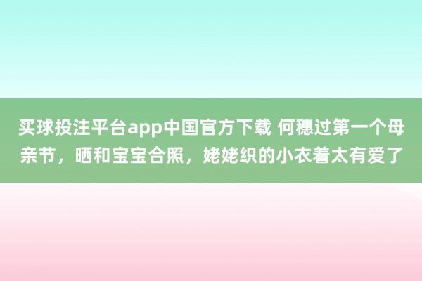 买球投注平台app中国官方下载 何穗过第一个母亲节，晒和宝宝合照，姥姥织的小衣着太有爱了