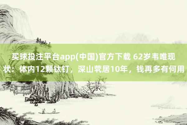 买球投注平台app(中国)官方下载 62岁韦唯现状：体内12颗钛钉，深山茕居10年，钱再多有何用