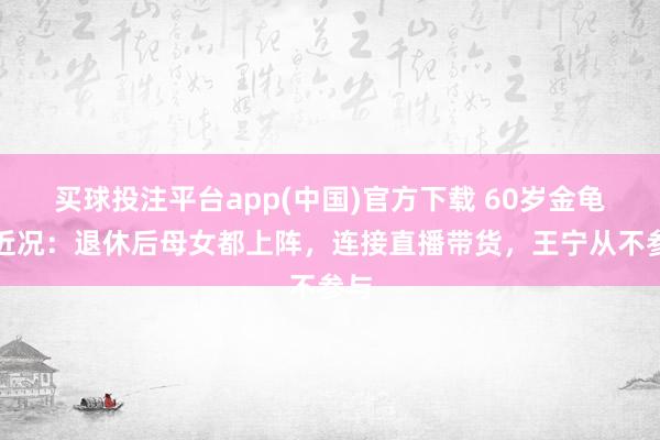 买球投注平台app(中国)官方下载 60岁金龟子近况:退休后母女都上阵,连接直播带货,王宁从不参与