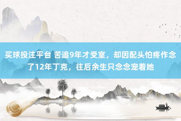 买球投注平台 苦追9年才受室，却因配头怕疼作念了12年丁克，往后余生只念念宠着她