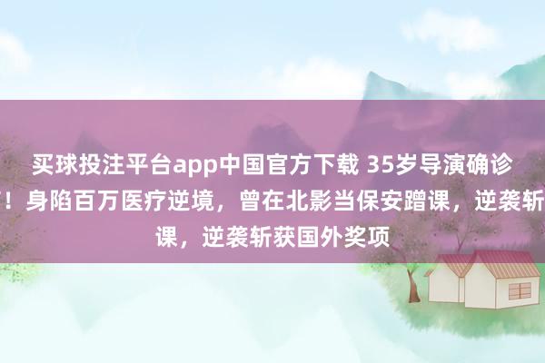 买球投注平台app中国官方下载 35岁导演确诊高危白血病！身陷百万医疗逆境，曾在北影当保安蹭课，逆袭斩获国外奖项