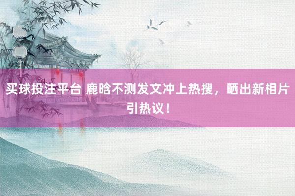 买球投注平台 鹿晗不测发文冲上热搜，晒出新相片引热议！