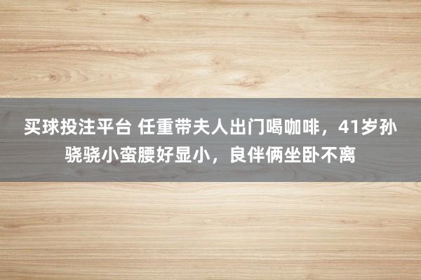 买球投注平台 任重带夫人出门喝咖啡，41岁孙骁骁小蛮腰好显小，良伴俩坐卧不离