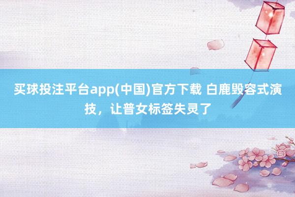 买球投注平台app(中国)官方下载 白鹿毁容式演技，让普女标签失灵了