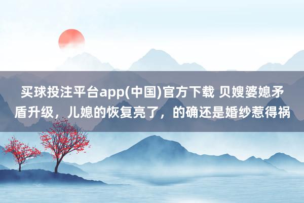 买球投注平台app(中国)官方下载 贝嫂婆媳矛盾升级，儿媳的恢复亮了，的确还是婚纱惹得祸