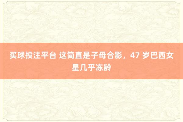 买球投注平台 这简直是子母合影，47 岁巴西女星几乎冻龄