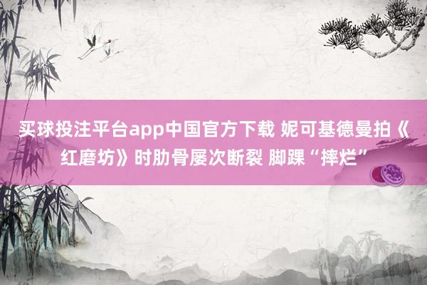 买球投注平台app中国官方下载 妮可基德曼拍《红磨坊》时肋骨屡次断裂 脚踝“摔烂”