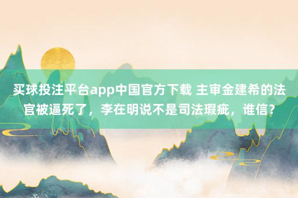 买球投注平台app中国官方下载 主审金建希的法官被逼死了，李在明说不是司法瑕疵，谁信？