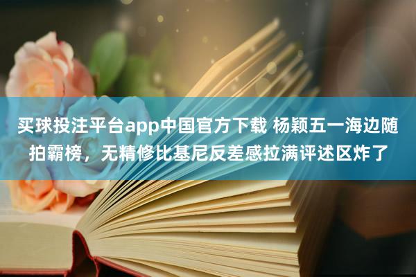 买球投注平台app中国官方下载 杨颖五一海边随拍霸榜，无精修比基尼反差感拉满评述区炸了