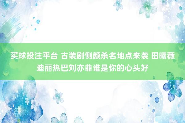 买球投注平台 古装剧侧颜杀名地点来袭 田曦薇迪丽热巴刘亦菲谁是你的心头好