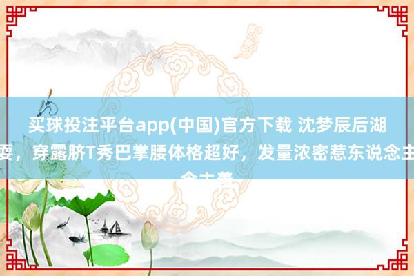 买球投注平台app(中国)官方下载 沈梦辰后湖玩耍，穿露脐T秀巴掌腰体格超好，发量浓密惹东说念主羡
