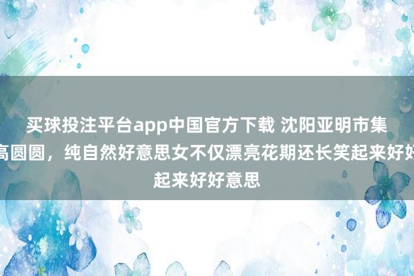 买球投注平台app中国官方下载 沈阳亚明市集偶遇高圆圆，纯自然好意思女不仅漂亮花期还长笑起来好好意思