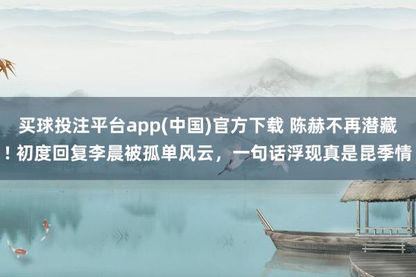 买球投注平台app(中国)官方下载 陈赫不再潜藏! 初度回复李晨被孤单风云,一句话浮现真是昆季情