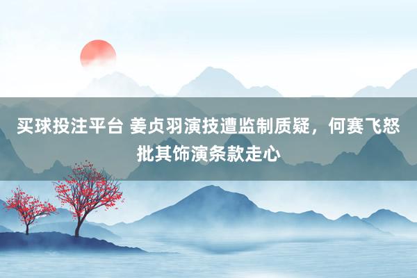 买球投注平台 姜贞羽演技遭监制质疑，何赛飞怒批其饰演条款走心