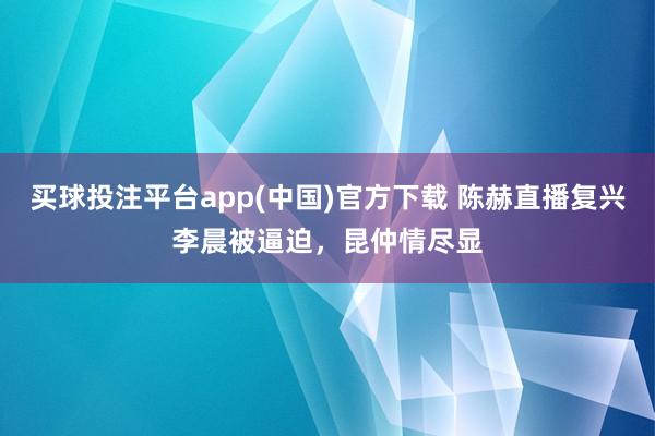 买球投注平台app(中国)官方下载 陈赫直播复兴李晨被逼迫，昆仲情尽显