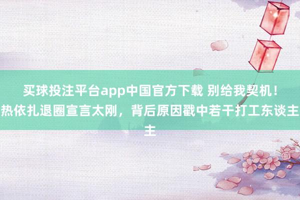 买球投注平台app中国官方下载 别给我契机！热依扎退圈宣言太刚，背后原因戳中若干打工东谈主