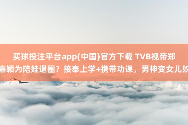 买球投注平台app(中国)官方下载 TVB视帝郑嘉颖为陪娃退圈？接奉上学+携带功课，男神变女儿奴