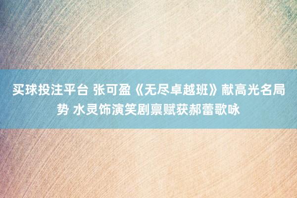买球投注平台 张可盈《无尽卓越班》献高光名局势 水灵饰演笑剧禀赋获郝蕾歌咏