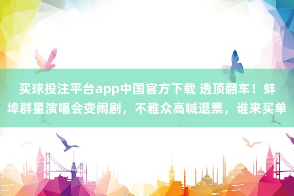 买球投注平台app中国官方下载 透顶翻车！蚌埠群星演唱会变闹剧，不雅众高喊退票，谁来买单