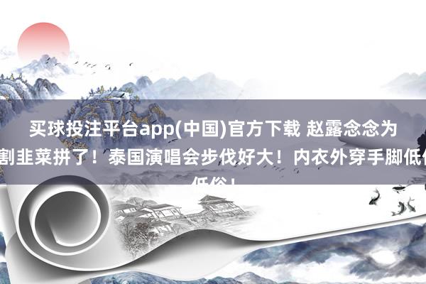 买球投注平台app(中国)官方下载 赵露念念为了割韭菜拼了!泰国演唱会步伐好大!内衣外穿手脚低俗!