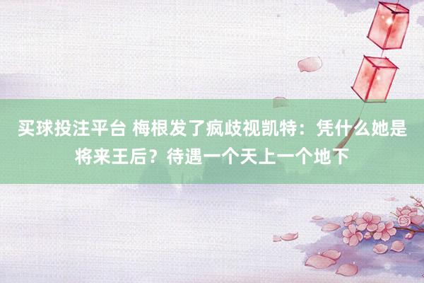 买球投注平台 梅根发了疯歧视凯特：凭什么她是将来王后？待遇一个天上一个地下