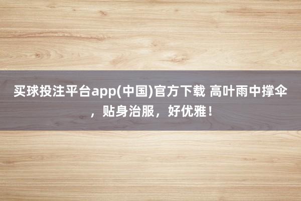 买球投注平台app(中国)官方下载 高叶雨中撑伞，贴身治服，好优雅！