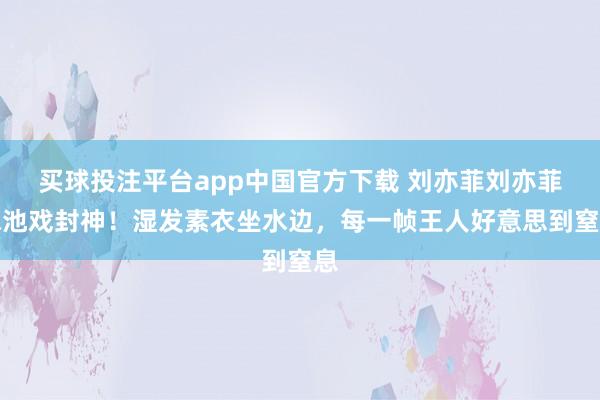 买球投注平台app中国官方下载 刘亦菲刘亦菲泳池戏封神！湿发素衣坐水边，每一帧王人好意思到窒息