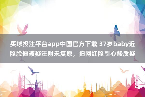 买球投注平台app中国官方下载 37岁baby近照脸僵被疑注射未复原，拍网红照引心酸质疑