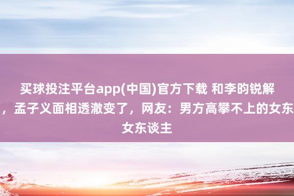 买球投注平台app(中国)官方下载 和李昀锐解绑后，孟子义面相透澈变了，网友：男方高攀不上的女东谈主