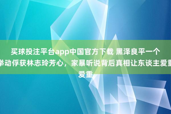 买球投注平台app中国官方下载 黑泽良平一个举动俘获林志玲芳心，家暴听说背后真相让东谈主爱重