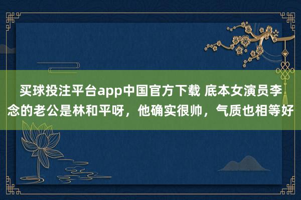 买球投注平台app中国官方下载 底本女演员李念的老公是林和平呀,他确实很帅,气质也相等好