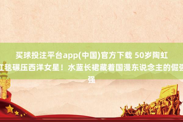 买球投注平台app(中国)官方下载 50岁陶虹红毯碾压西洋女星！水蓝长裙藏着国漫东说念主的倔强