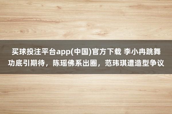 买球投注平台app(中国)官方下载 李小冉跳舞功底引期待，陈瑶佛系出圈，范玮琪遭造型争议