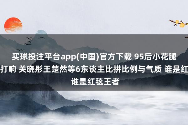 买球投注平台app(中国)官方下载 95后小花腿精大战打响 关晓彤王楚然等6东谈主比拼比例与气质 谁是红毯王者